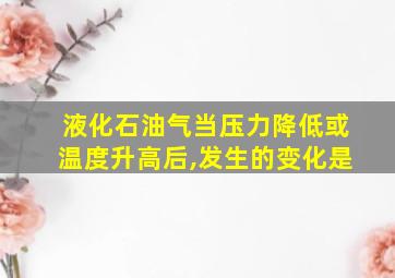 液化石油气当压力降低或温度升高后,发生的变化是