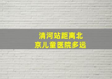 清河站距离北京儿童医院多远