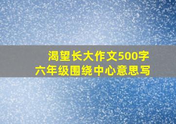 渴望长大作文500字六年级围绕中心意思写