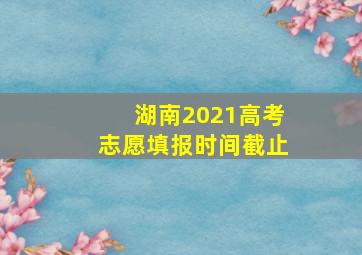 湖南2021高考志愿填报时间截止