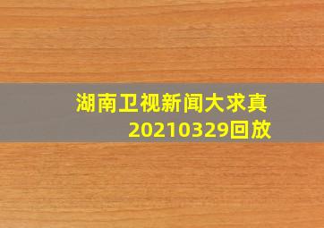 湖南卫视新闻大求真20210329回放