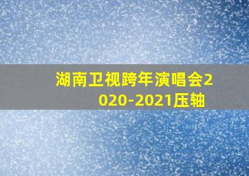 湖南卫视跨年演唱会2020-2021压轴