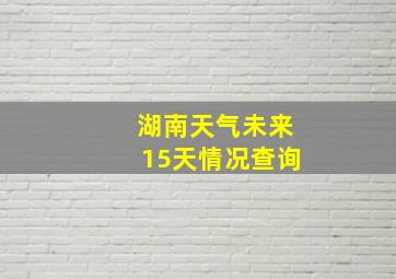 湖南天气未来15天情况查询