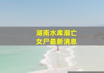 湖南水库溺亡女尸最新消息