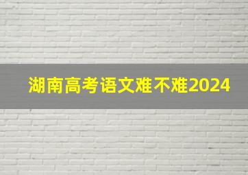 湖南高考语文难不难2024