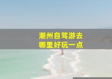 潮州自驾游去哪里好玩一点