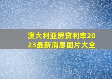 澳大利亚房贷利率2023最新消息图片大全