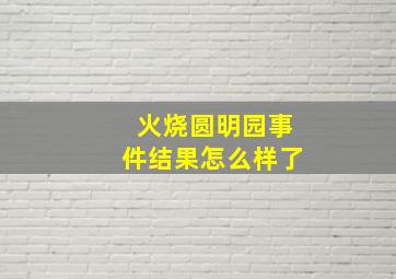 火烧圆明园事件结果怎么样了