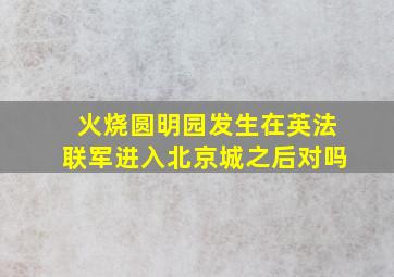 火烧圆明园发生在英法联军进入北京城之后对吗