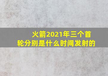 火箭2021年三个首轮分别是什么时间发射的