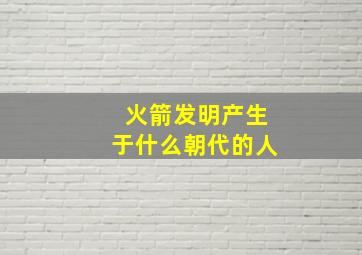 火箭发明产生于什么朝代的人