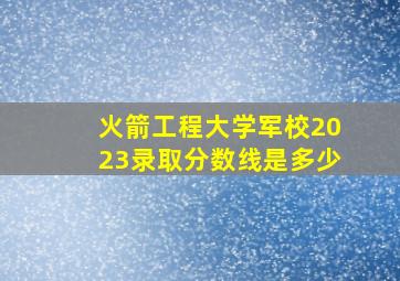 火箭工程大学军校2023录取分数线是多少