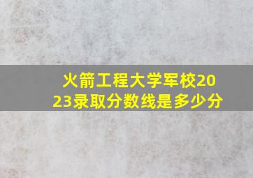 火箭工程大学军校2023录取分数线是多少分