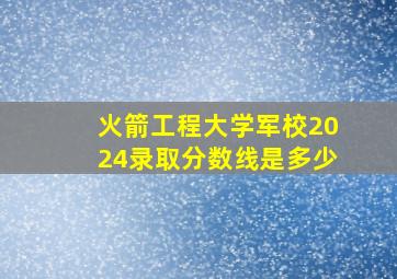 火箭工程大学军校2024录取分数线是多少