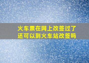 火车票在网上改签过了还可以到火车站改签吗