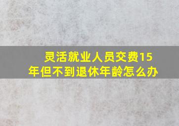 灵活就业人员交费15年但不到退休年龄怎么办