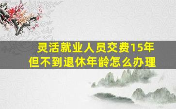 灵活就业人员交费15年但不到退休年龄怎么办理