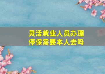 灵活就业人员办理停保需要本人去吗