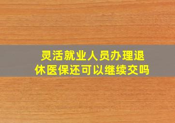 灵活就业人员办理退休医保还可以继续交吗