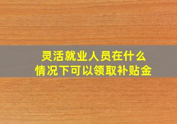 灵活就业人员在什么情况下可以领取补贴金