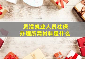 灵活就业人员社保办理所需材料是什么