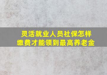 灵活就业人员社保怎样缴费才能领到最高养老金