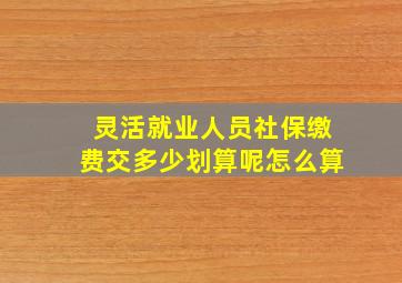 灵活就业人员社保缴费交多少划算呢怎么算