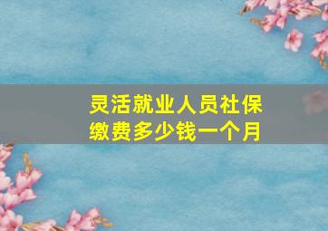 灵活就业人员社保缴费多少钱一个月