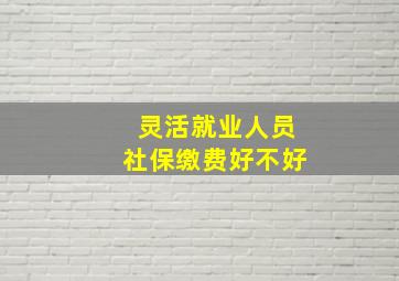 灵活就业人员社保缴费好不好