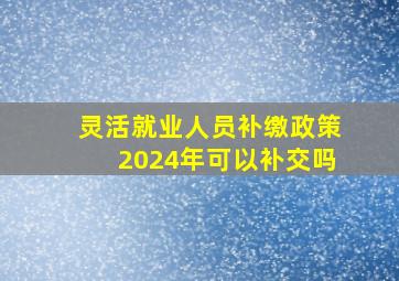 灵活就业人员补缴政策2024年可以补交吗