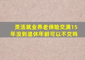 灵活就业养老保险交满15年没到退休年龄可以不交吗