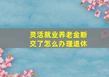 灵活就业养老金断交了怎么办理退休