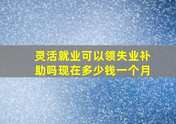 灵活就业可以领失业补助吗现在多少钱一个月