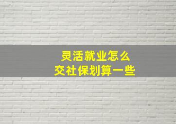 灵活就业怎么交社保划算一些