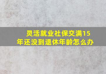 灵活就业社保交满15年还没到退休年龄怎么办