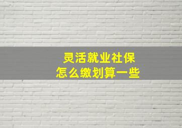 灵活就业社保怎么缴划算一些