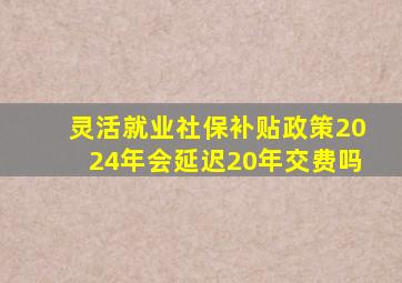 灵活就业社保补贴政策2024年会延迟20年交费吗