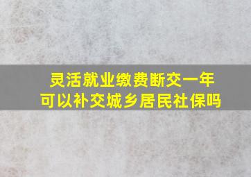 灵活就业缴费断交一年可以补交城乡居民社保吗