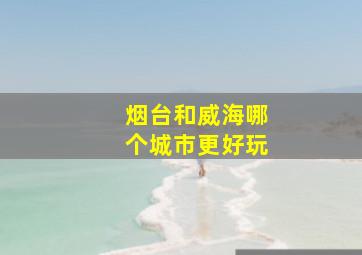 烟台和威海哪个城市更好玩