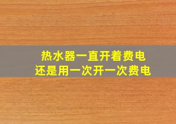 热水器一直开着费电还是用一次开一次费电