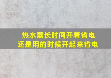 热水器长时间开着省电还是用的时候开起来省电