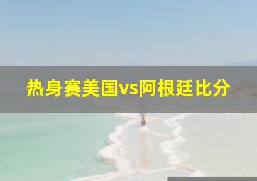 热身赛美国vs阿根廷比分