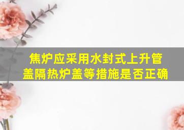 焦炉应采用水封式上升管盖隔热炉盖等措施是否正确