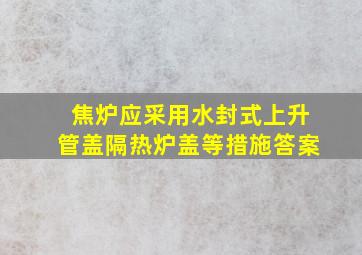 焦炉应采用水封式上升管盖隔热炉盖等措施答案