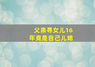 父亲寻女儿16年竟是自己儿媳