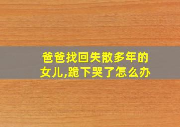 爸爸找回失散多年的女儿,跪下哭了怎么办