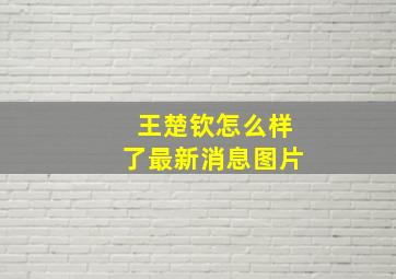 王楚钦怎么样了最新消息图片