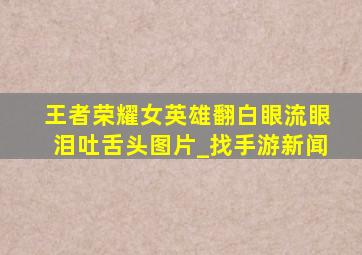 王者荣耀女英雄翻白眼流眼泪吐舌头图片_找手游新闻