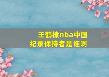 王鹤棣nba中国纪录保持者是谁啊