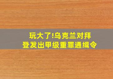 玩大了!乌克兰对拜登发出甲级重罪通缉令